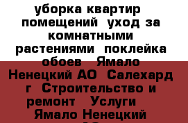 уборка квартир, помещений, уход за комнатными растениями, поклейка обоев - Ямало-Ненецкий АО, Салехард г. Строительство и ремонт » Услуги   . Ямало-Ненецкий АО